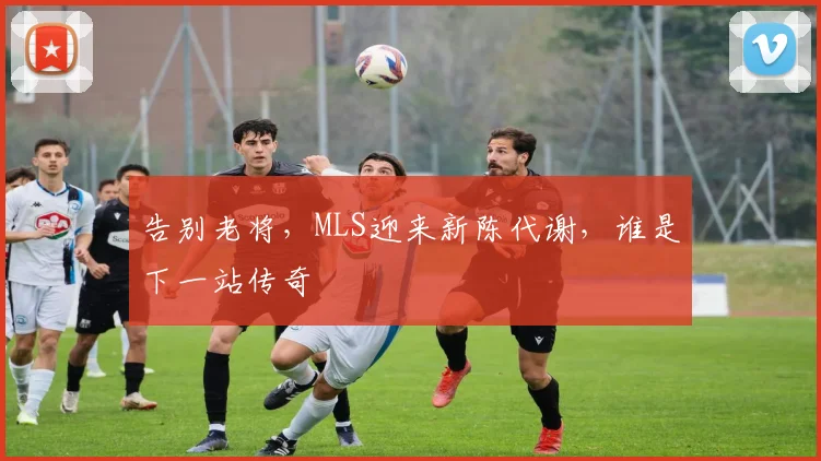 告别老将，MLS迎来新陈代谢，谁是下一站传奇