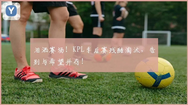 泪洒赛场！KPL季后赛残酷淘汰，告别与希望并存！