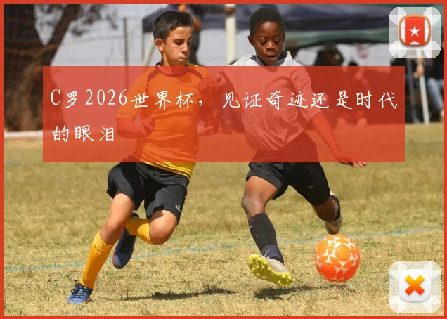C罗2026世界杯,见证奇迹还是时代的眼泪