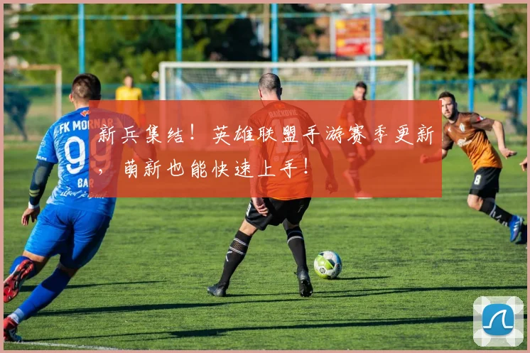 新兵集结！英雄联盟手游赛季更新，萌新也能快速上手！